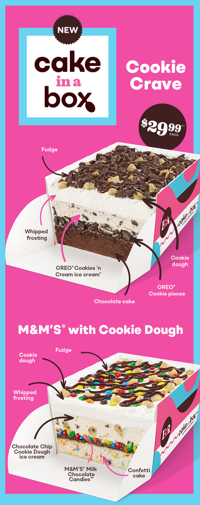 Cake in a Box Images. Text: $29.99 each. Cake in a Box. Cookie Crave, made with Fudge, Cookie Dough, OREO Cookie Pieces, Chocolate Cake, OREO Cookies 'n Cream Ice Cream, and Fudge. M&MS with Cookie Dough, made with Fudge, Cookie Dough, Whipped Frosting, Chocolate Chip Cookie Dough Ice Cream, M&MS Milk Chocolate Cookies, and Confetti Cake.